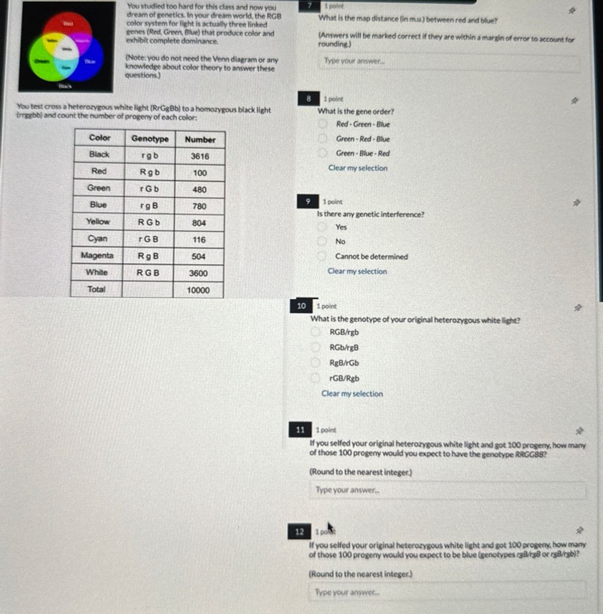 Red
You studied too hard for this class and now you
dream of genetics. In your dream world, the RGB
color system for light is actually three linked
genes (Red, Green, Blue) that produce color and
exhibit complete dominance.
(Note: you do not need the Venn diagram or any
knowledge about color theory to answer these
questions.)
7
1 point
What is the map distance (in m.u) between red and blue?
(Answers will be marked correct if they are within a margin of error to account for
rounding.)
Type your answer.
Black
You test cross a heterozygous white light (RrGgBb) to a homozygous black light
(rrggbb) and count the number of progeny of each color:
8
1 point
What is the gene order?
Red-Green-Blue
Green-Red-Blue
Green-Blue-Red
Clear my selection
Color
Genotype
Number
Black
rgb
3616
Red
Rgb
100
Green
rGb
480
9 1 point
Blue
rg B
780
Yellow
RGb
804
Cyan
rGB
116
Magenta
RgB
504
White
RGB
3600
Total
10000
Is there any genetic interference?
Yes
No
Cannot be determined
Clear my selection
10 1 point
What is the genotype of your original heterozygous white light?
RGB/rgb
RGb/rgB
RgB/rGb
rGB/Rgb
Clear my selection
11
1 point
名
If you selfed your original heterozygous white light and got 100 progeny, how many
of those 100 progeny would you expect to have the genotype RRGGB8?
(Round to the nearest integer)
Type your answer...
12 1po
If you selfed your original heterozygous white light and got 100 progeny, how many
of those 100 progeny would you expect to be blue (genotypes rg8/rg8 or rgB/rgb)?
(Round to the nearest integer.)
Type your answer.