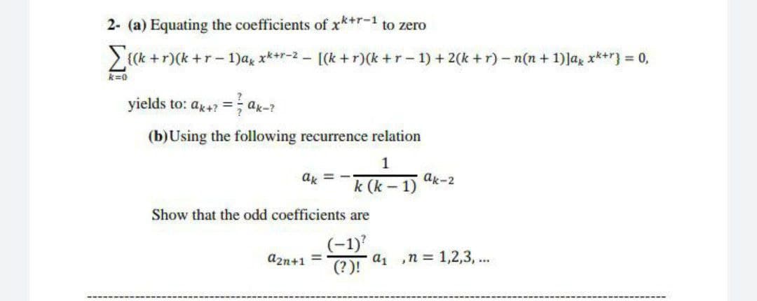 2- (a) Equating the coefficients of x*+r-1 to zero
> {(k +r)(k+r- 1)ag x**r-2 - [(k +r)(k+r- 1) + 2(k+ r)- n(n + 1)Jag x*+r} = 0,
k=0
yields to: ar4 =; ax-?
%3D
(b)Using the following recurrence relation
1
ak = -
ak-2
k (k - 1)
Show that the odd coefficients are
(-1)
а1 ,п%3D 1,2,3, ...
(?)!
azn+1 =
