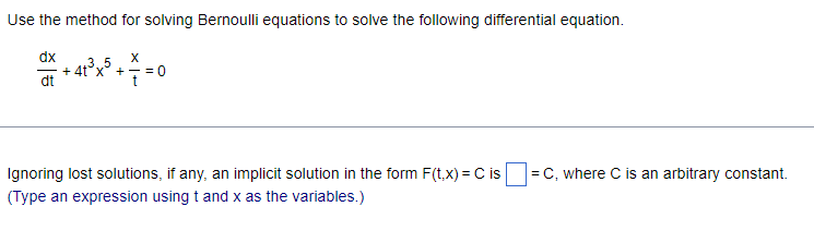 Use the method for solving Bernoulli equations to solve the following differential equation.
dx
dt
X
35
+4tx+=0
t
Ignoring lost solutions, if any, an implicit solution in the form F(t, x) = C is = C, where C is an arbitrary constant.
(Type an expression using t and x as the variables.)