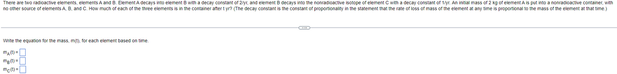 There are two radioactive elements, elements A and B. Element A decays into element B with a decay constant of 2/yr, and element B decays into the nonradioactive isotope of element C with a decay constant of 1/yr. An initial mass of 2 kg of element A is put into a nonradioactive container, with
no other source of elements A, B, and C. How much of each of the three elements is in the container after tyr? (The decay constant is the constant of proportionality in the statement that the rate of loss of mass of the element at any time is proportional to the mass of the element at that time.)
Write the equation for the mass, m(t), for each element based on time.
mA (t)=
mB (t)=
mc(t)=
C