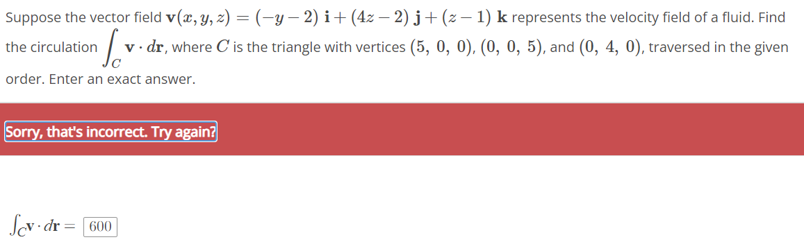 Suppose the vector field v(x, y, z) = (−y − 2) i + (4z − 2) j + (z − 1) k represents the velocity field of a fluid. Find
v. dr, where C' is the triangle with vertices (5, 0, 0), (0, 0, 5), and (0, 4, 0), traversed in the given
the circulation
Lov
C
order. Enter an exact answer.
Sorry, that's incorrect. Try again?
Sev dr
600