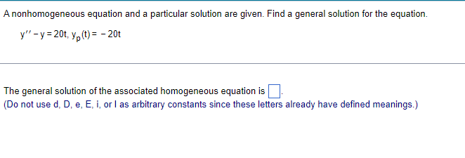 A nonhomogeneous
equation and a particular solution are given. Find a general solution for the equation.
y" -y=20t, y(t) = -20t
The general solution of the associated homogeneous equation is
(Do not use d, D, e, E, i, or I as arbitrary constants since these letters already have defined meanings.)