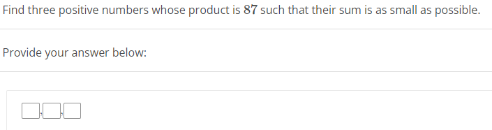 Find three positive numbers whose product is 87 such that their sum is as small as possible.
Provide your answer below: