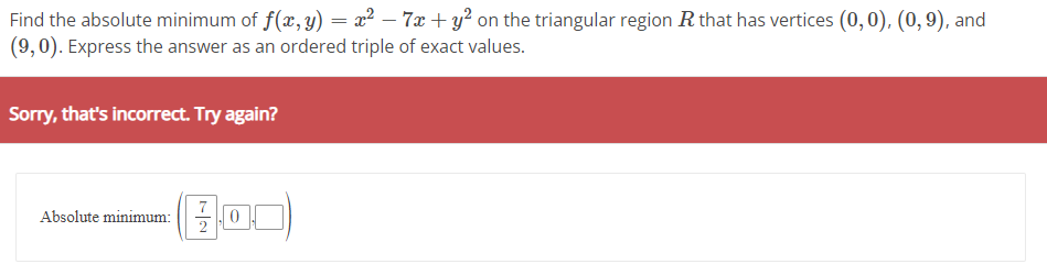 Find the absolute minimum of f(x, y) = x² − 7x + y² on the triangular region R that has vertices (0, 0), (0, 9), and
(9,0). Express the answer as an ordered triple of exact values.
Sorry, that's incorrect. Try again?
Absolute minimum:
2
0