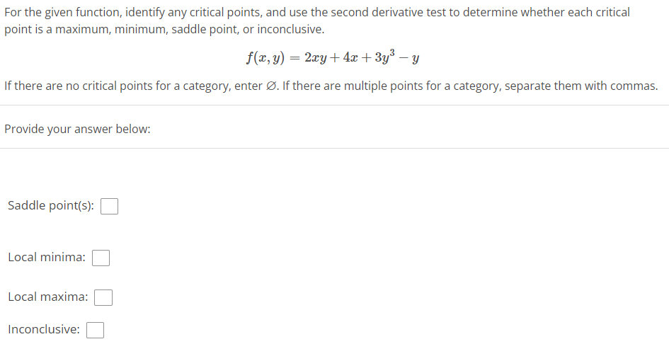 For the given function, identify any critical points, and use the second derivative test to determine whether each critical
point is a maximum, minimum, saddle point, or inconclusive.
f(x, y) = 2xy + 4x + 3y³ − y
If there are no critical points for a category, enter Ø. If there are multiple points for a category, separate them with commas.
Provide your answer below:
Saddle point(s):
Local minima:
Local maxima:
Inconclusive: