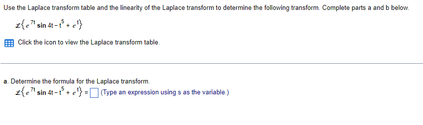 Use the Laplace transform table and the linearity of the Laplace transform to determine the following transform. Complete parts a and b below.
£{et sin 4t-t5+ e¹}
Click the icon to view the Laplace transform table.
a. Determine the formula for the Laplace transform.
£{et sin 4t-t³ + et
e¹}:
(Type an expression using s as the variable.)