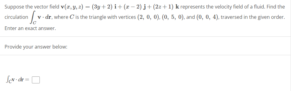 Suppose the vector field v(x, y, z) = (3y + 2) i + (x − 2) j+ (2z+1) k represents the velocity field of a fluid. Find the
circulation v. dr, where C' is the triangle with vertices (2, 0, 0), (0, 5, 0), and (0, 0, 4), traversed in the given order.
Enter an exact answer.
Provide your answer below:
Scv.dr
=