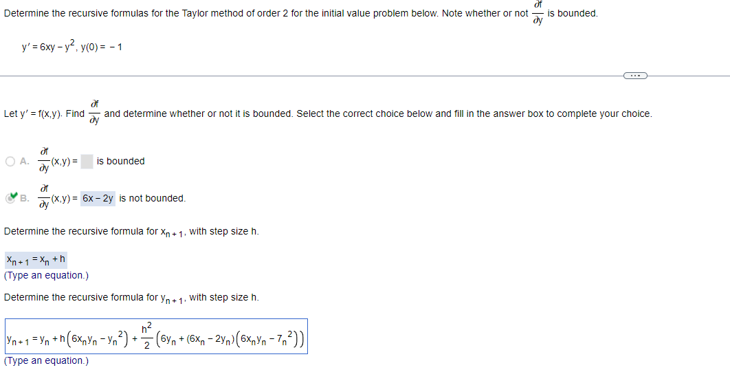 Determine the recursive formulas for the Taylor method of order 2 for the initial value problem below. Note whether or not
of
dy
y' = 6xy-y², y(0) = -1
Let y'=f(x,y). Find
OA.
Əf
-(x,y)=
is bounded
di
and determine whether or not it is bounded. Select the correct choice below and fill in the answer box to complete your choice.
Əy
B. (x,y)= 6x-2y is not bounded.
Əf
ay
Determine the recursive formula for Xn+1, with step size h.
Xn+1=Xn+h
(Type an equation.)
Determine the recursive formula for Yn+1, with step size h.
is bounded.
Yn+1 = Yn + h (6xnYn - yn ²) + m² (6yn +(6x - 2yn) (6x₂yn-7₁²2))
2
(Type an equation.)
C