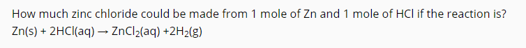 How much zinc chloride could be made from 1 mole of Zn and 1 mole of HCI if the reaction is?
Zn(s) + 2HCI(aq) → ZnCl2(aq) +2H2(g)
