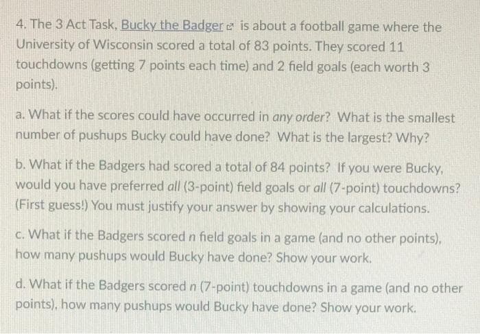 4. The 3 Act Task, Bucky the Badger e is about a football game where the
University of Wisconsin scored a total of 83 points. They scored 11
touchdowns (getting 7 points each time) and 2 field goals (each worth 3
points).
a. What if the scores could have occurred in any order? What is the smallest
number of pushups Bucky could have done? What is the largest? Why?
b. What if the Badgers had scored a total of 84 points? If you were Bucky,
would you have preferred all (3-point) field goals or all (7-point) touchdowns?
(First guess!) You must justify your answer by showing your calculations.
c. What if the Badgers scored n field goals in a game (and no other points),
how many pushups would Bucky have done? Show your work.
d. What if the Badgers scored n (7-point) touchdowns in a game (and no other
points), how many pushups would Bucky have done? Show your work.
