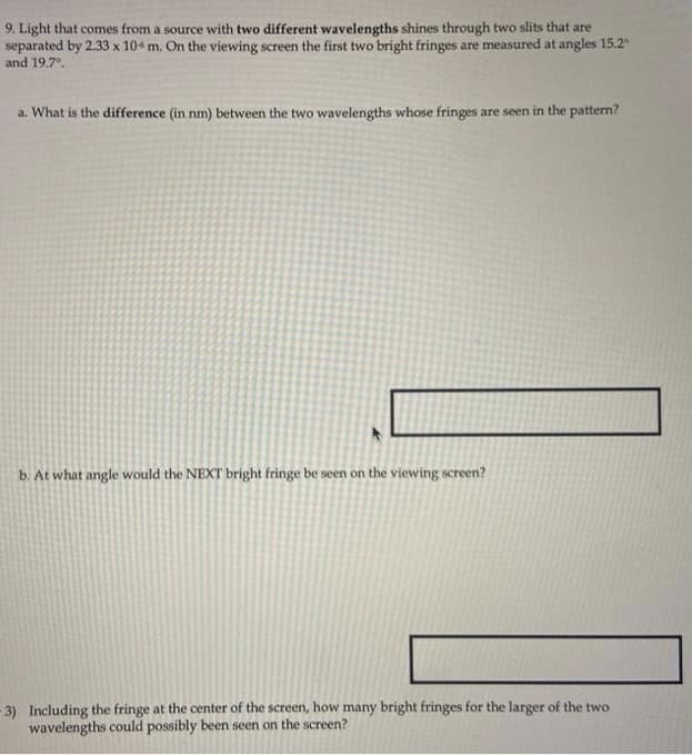9. Light that comes from a source with two different wavelengths shines through two slits that are
separated by 2.33 x 104 m. On the viewing screen the first two bright fringes are measured at angles 15.2
and 19.7°.
a. What is the difference (in nm) between the two wavelengths whose fringes are seen in the pattern?
b. At what angle would the NEXT bright fringe be seen on the viewing screen?
- 3) Including the fringe at the center of the screen, how many bright fringes for the larger of the two
wavelengths could possibly been seen on the screen?
