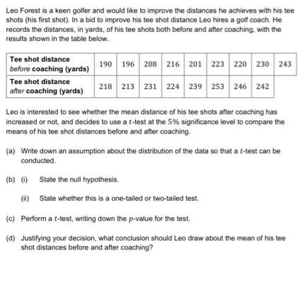 Leo Forest is a keen golfer and would like to improve the distances he achieves with his tee
shots (his first shot). In a bid to improve his tee shot distance Leo hires a golf coach. He
records the distances, in yards, of his tee shots both before and after coaching, with the
results shown in the table below.
Tee shot distance
190 196 208 216 201 223 220 230 243
before coaching (yards)
Tee shot distance
218 213 231 224 239 253 246
242
after coaching (yards)
Leo is interested to see whether the mean distance of his tee shots after coaching has
increased or not, and decides to use at-test at the 5% significance level to compare the
means of his tee shot distances before and after coaching.
(a) Write down an assumption about the distribution of the data so that a t-test can be
conducted.
(b) ) State the null hypothesis.
(1)
(i) State whether this is a one-tailed or two-tailed test.
(c) Perform a t-test, writing down the p-value for the test.
(d) Justifying your decision, what conclusion should Leo draw about the mean of his tee
shot distances before and after coaching?
