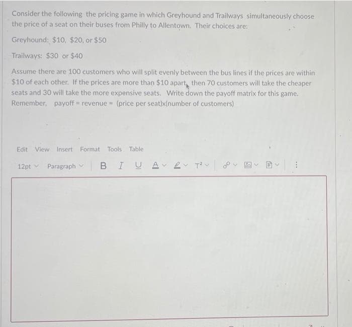 Consider the following the pricing game in which Greyhound and Trailways simultaneously choose
the price of a seat on their buses from Philly to Allentown. Their choices are:
Greyhound: $10, $20, or $50
Trailways: $30 or $40
Assume there are 100 customers who will split evenly between the bus lines if the prices are within
$10 of each other. If the prices are more than $10 apart, then 70 customers will take the cheaper
seats and 30 will take the more expensive seats. Write down the payoff matrix for this game.
Remember, payoff revenue =(price per seat)x(number of customers)
Edit
View Insert Format
Tools
Table
12pt v Paragraph
BIUA e T
