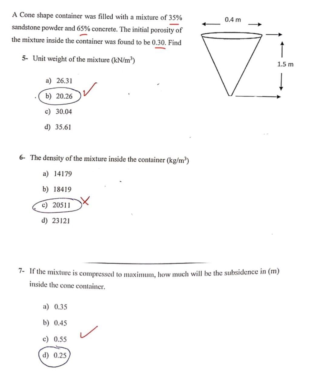 A Cone shape container was filled with a mixture of 35%
0.4 m
sandstone powder and 65% concrete. The initial porosity of
the mixture inside the container was found to be 0.30. Find
↑
5- Unit weight of the mixture (kN/m³)
1.5 m
a) 26.31
b) 20.26
c) 30.04
d) 35.61
6- The density of the mixture inside the container (kg/m³)
a) 14179
b) 18419
c) 20511
d) 23121
7- if the mixture is compressed to maximum, how much will be the subsidence in (m)
inside the cone container.
a) 0.35
b) 0.45
c) 0.55
d) 0.25
