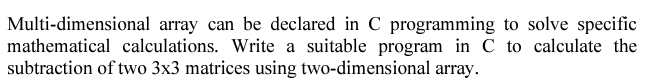 Multi-dimensional array can be declared in C programming to solve specific
mathematical calculations. Write a suitable program in C to calculate the
subtraction of two 3x3 matrices using two-dimensional array.
