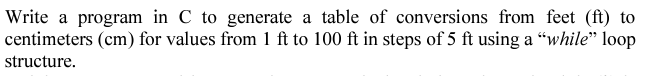 Write a program in C to generate a table of conversions from feet (ft) to
centimeters (cm) for values from 1 ft to 100 ft in steps of 5 ft using a “while" loop
structure.
