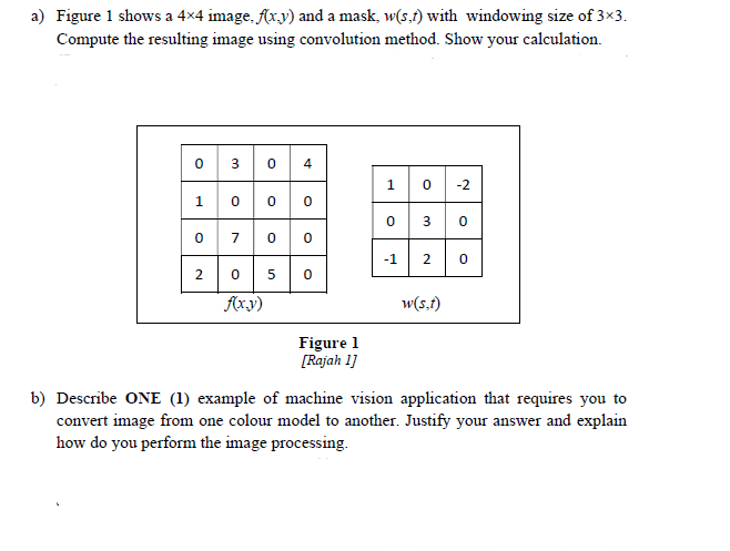 a) Figure 1 shows a 4x4 image, Ar.y) and a mask, w(s.f) with windowing size of 3×3.
Compute the resulting image using convolution method. Show your calculation.
4
1
0 -2
3
0 7 0
-1
5
Axy)
w(s.f)
Figure 1
[Rajah 1]
b) Describe ONE (1) example of machine vision application that requires you to
convert image from one colour model to another. Justify your answer and explain
how do you perform the image processing.
3.
2.
