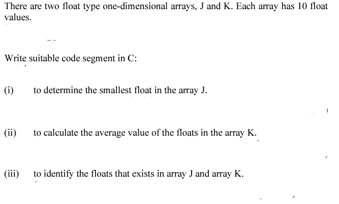 There are two float type one-dimensional arrays, J and K. Each array has 10 float
values.
Write suitable code segment in C:
|(i)
to determine the smallest float in the array J.
|(ii)
to calculate the average value of the floats in the array K.
|(iii)
to identify the floats that exists in array J and array K.
