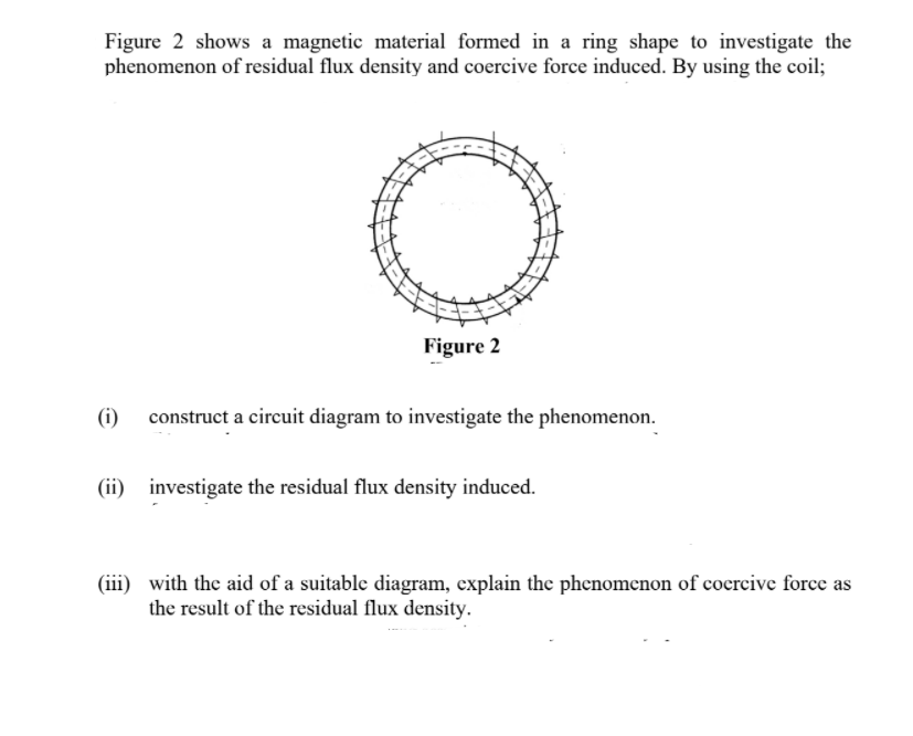 Figure 2 shows a magnetic material formed in a ring shape to investigate the
phenomenon of residual flux density and coercive force induced. By using the coil;
Figure 2
(i)
construct a circuit diagram to investigate the phenomenon.
(ii) investigate the residual flux density induced.
(iii) with the aid of a suitable diagram, explain the phenomenon of cocrcive force as
the result of the residual flux density.
