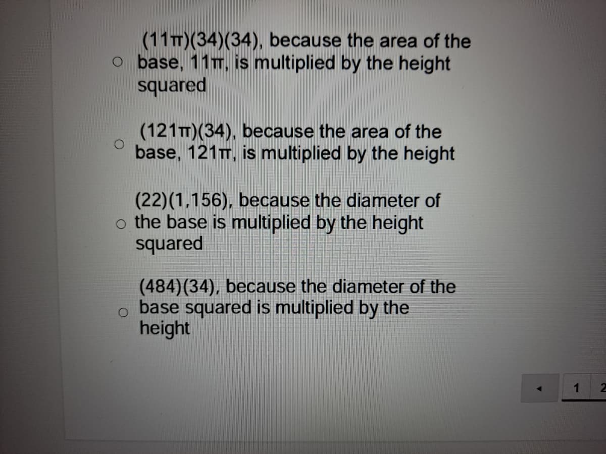 (11T)(34)(34), because the area of the
o base, 11T, is multiplied by the height
squared
(121T)(34), because the area of the
base, 121T, is multiplied by the height
(22)(1,156), because the diameter of
o the base is multiplied by the height
squared
(484)(34), because the diameter of the
o base squared is multiplied by the
height
