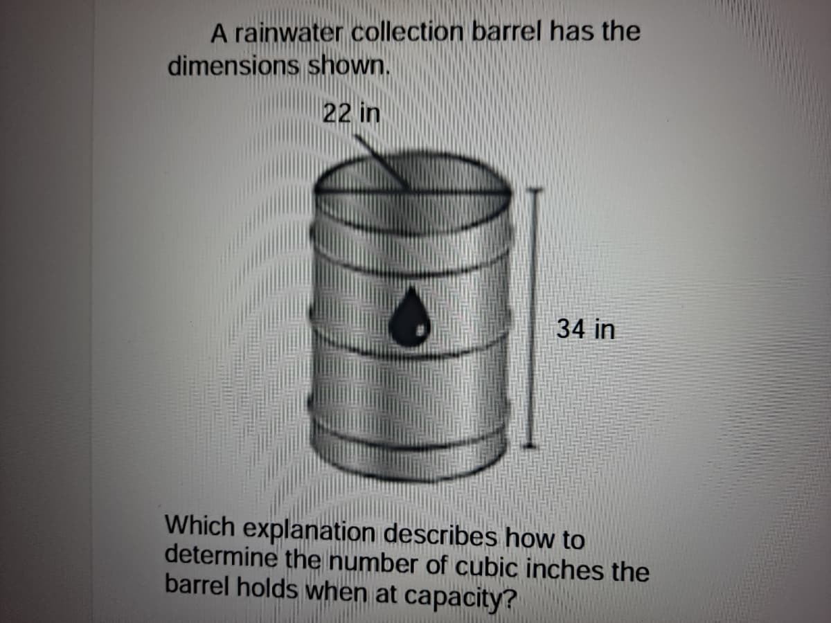 A rainwater collection barrel has the
dimensions shown.
22 in
34 in
Which explanation describes how to
determine the number of cubic inches the
barrel holds when at capacity?
