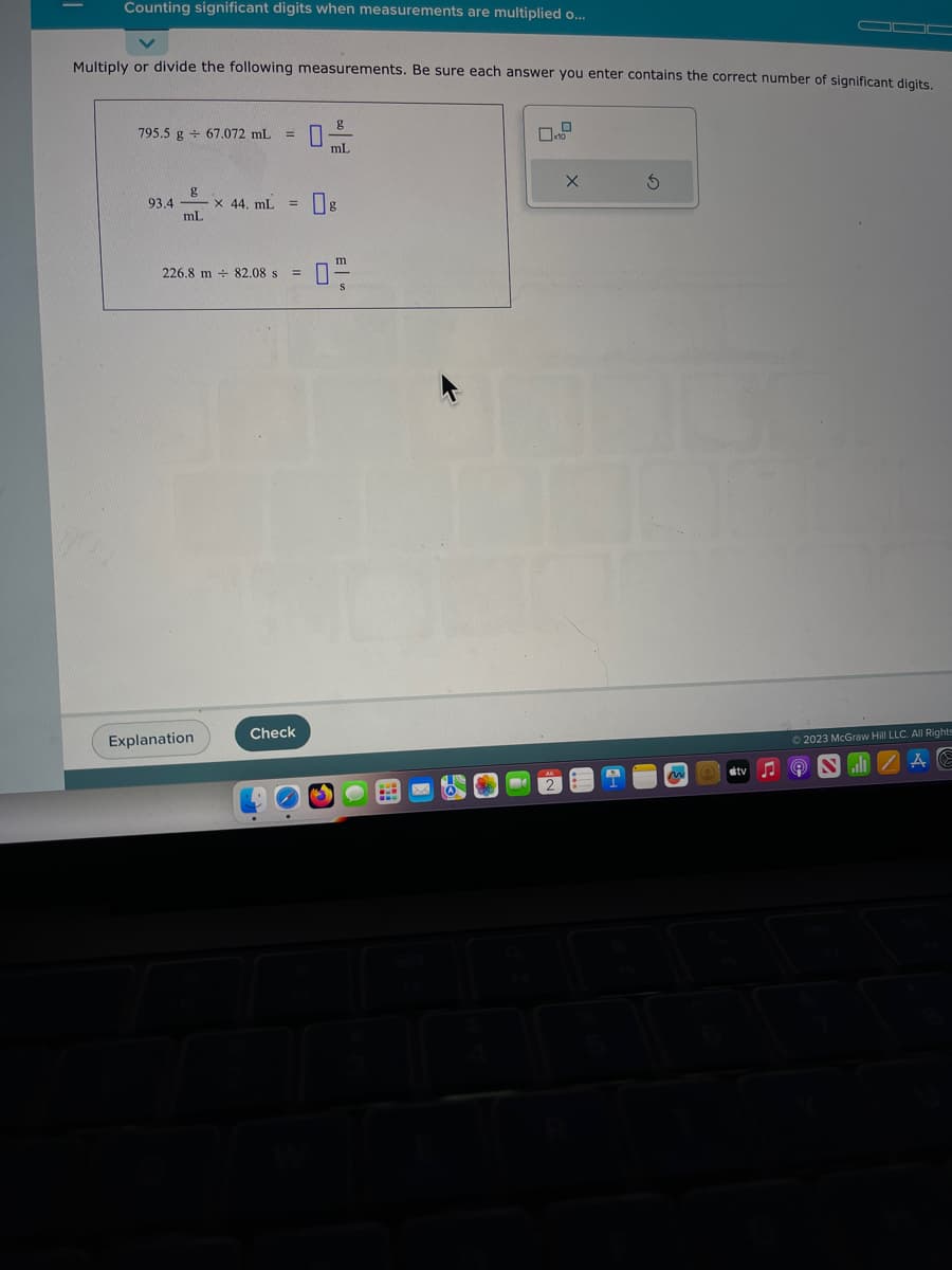 Counting significant digits when measurements are multiplied o...
Multiply or divide the following measurements. Be sure each answer you enter contains the correct number of significant digits.
795.5 g 67.072 mL =
g
mL
93.4-
x 44. mL =
226.8 m 82.08 s =
Explanation
Check
g
mL
m
S
M
-
X
S
M
▬▬
tv
© 2023 McGraw Hill LLC. All Rights
♫ NIZAC
9