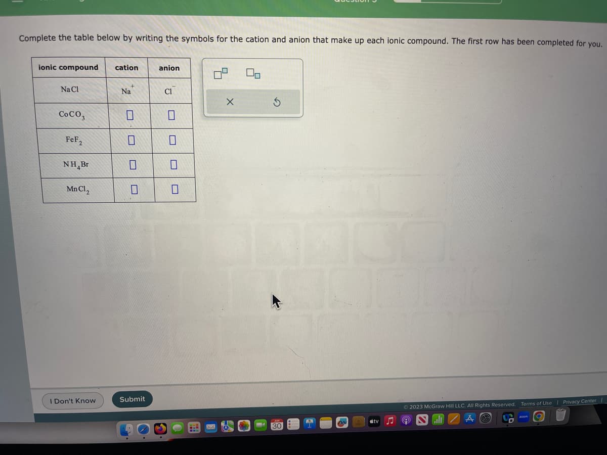 Complete the table below by writing the symbols for the cation and anion that make up each ionic compound. The first row has been completed for you.
ionic compound
Na Cl
Co CO3
FeF₂
NH Br
Mn Cl₂
I Don't Know
cation
Na
0
Submit
anion
Cl
X
00
S
30
n
Ⓒ2023 McGraw Hill LLC. All Rights Reserved. Terms of Use | Privacy Center I
ill
zoom