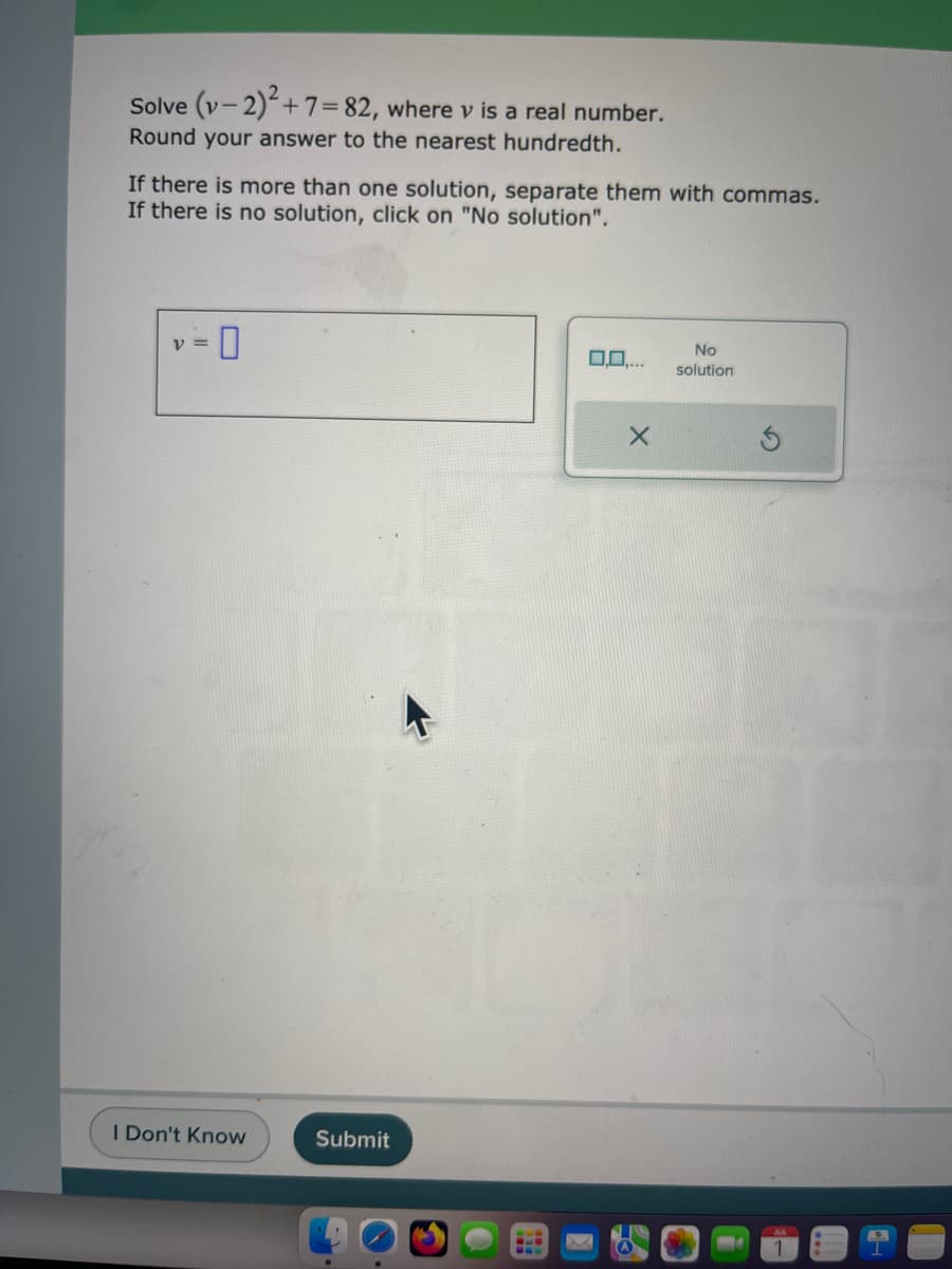 Solve (v-2)2+7=82, where v is a real number.
Round your answer to the nearest hundredth.
If there is more than one solution, separate them with commas.
If there is no solution, click on "No solution".
-0
V =
I Don't Know
Submit
.
0,0,...
X
No
solution