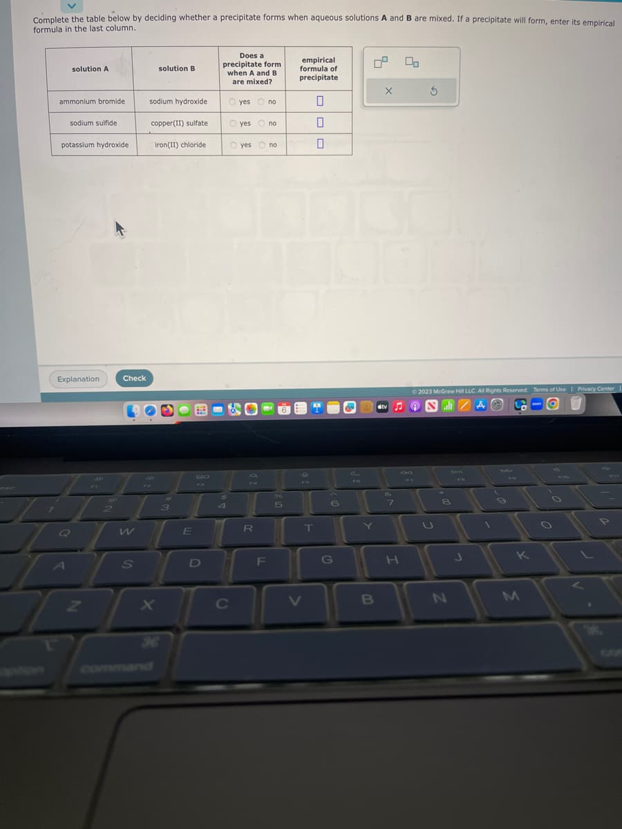 Complete the table below by deciding whether a precipitate forms when aqueous solutions A and B are mixed. If a precipitate will form, enter its empirical
formula in the last column.
ammonium bromide
solution A
sodium sulfide
potassium hydroxide
Explanation
Q
A
Z
skaks
Check
W
S
solution B
sodium hydroxide
copper(II) sulfate
iron(II) chloride
X
#4
3
E
Fa
D
Does a
precipitate form
when A and B
are mixed?
4
B
Oves Ono
по
Oyes O no
O yes no
C
R
F
5
empirical
formula of
precipitate
J
FD
V
OOO
T
0
6
G
Y
B
X
stv
8
H
00
3
© 2023 McGraw Hill LLC. All Rights Reserved. Terms of Use | Privacy Center
all AⓇ
8
N
J
1
9
K
M