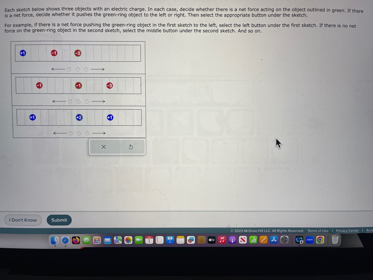 Each sketch below shows three objects with an electric charge. In each case, decide whether there is a net force acting on the object outlined in green. If there
is a net force, decide whether it pushes the green-ring object to the left or right. Then select the appropriate button under the sketch.
For example, if there is a net force pushing the green-ring object in the first sketch to the left, select the left button under the first sketch. If there is no net
force on the green-ring object in the second sketch, select the middle button under the second sketch. And so on.
I Don't Know
Submit
X
✪
n
tv
© 2023 McGraw Hill LLC. All Rights Reserved. Terms of Use | Privacy Center Acce
A
zoom