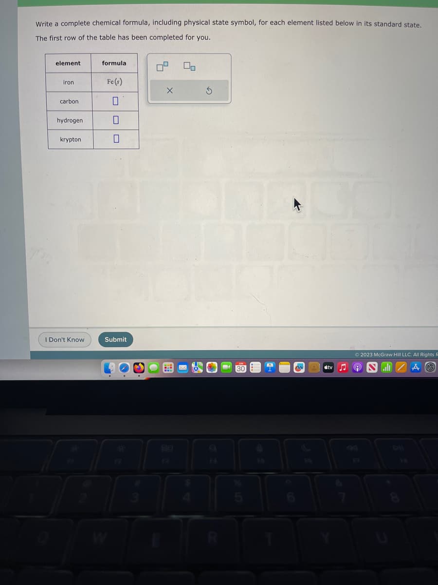 Write a complete chemical formula, including physical state symbol, for each element listed below in its standard state.
The first row of the table has been completed for you.
element
iron
carbon
hydrogen
krypton
I Don't Know
formula
Fe(s)
0
Submit
X
00
$
S
n
Stv
© 2023 McGraw Hill LLC. All Rights R
9
A Ⓒ
J