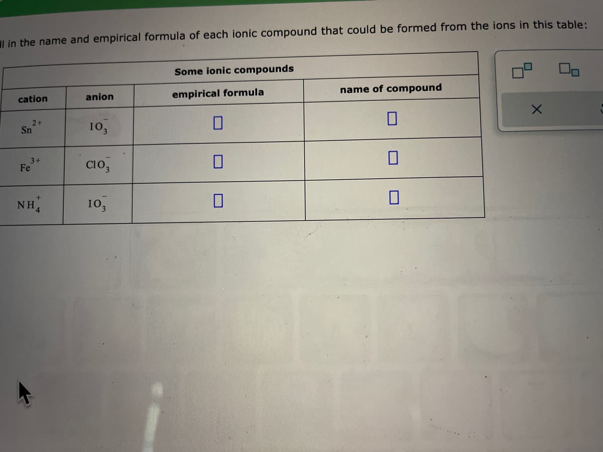 in the name and empirical formula of each ionic compound that could be formed from the ions in this table:
cation
2+
Sn
3+
Fe
NH
+
anion
103
C103
103
Some ionic compounds
empirical formula
0
name of compound