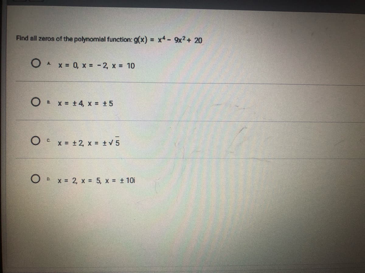 Find all zeros of the polynomial function: g(x) = x- 9x2+ 20
O A x = 0, x = -2, x = 10
O B x = +4, x = +5
O x = +2, x = +V 5
C.
x = 2, x = 5, x + 10i
D.
