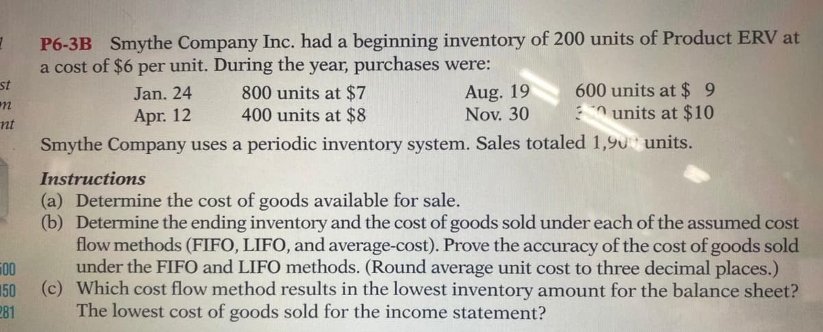 P6-3B Smythe Company Inc. had a beginning inventory of 200 units of Product ERV at
a cost of $6 per unit. During the year, purchases were:
800 units at $7
400 units at $8
st
Aug. 19
Nov. 30
600 units at $ 9
units at $10
Jan. 24
Apr. 12
nt
Smythe Company uses a periodic inventory system. Sales totaled 1,90 units.
Instructions
(a) Determine the cost of goods available for sale.
(b) Determine the ending inventory and the cost of goods sold under each of the assumed cost
flow methods (FIFO, LIFO, and average-cost). Prove the accuracy of the cost of goods sold
under the FIFO and LIFO methods. (Round average unit cost to three decimal places.)
500
150
(c) Which cost flow method results in the lowest inventory amount for the balance sheet?
281
The lowest cost of goods sold for the income statement?
