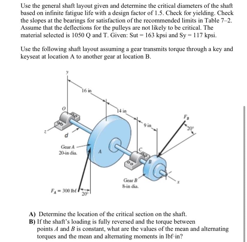 Use the general shaft layout given and determine the critical diameters of the shaft
based on infinite fatigue life with a design factor of 1.5. Check for yielding. Check
the slopes at the bearings for satisfaction of the recommended limits in Table 7-2.
Assume that the deflections for the pulleys are not likely to be critical. The
material selected is 1050 Q and T. Given: Sut = 163 kpsi and Sy = 117 kpsi.
Use the following shaft layout assuming a gear transmits torque through a key and
keyseat at location A to another gear at location B.
16 in
14 in
F3
9 in
Gear A
20-in dia.
Gear B
8-in dia.
FA
300 lbf
20
A) Determine the location of the critical section on the shaft.
B) If the shaft's loading is fully reversed and the torque between
points A and B is constant, what are the values of the mean and alternating
torques and the mean and alternating moments in lbf-in?
