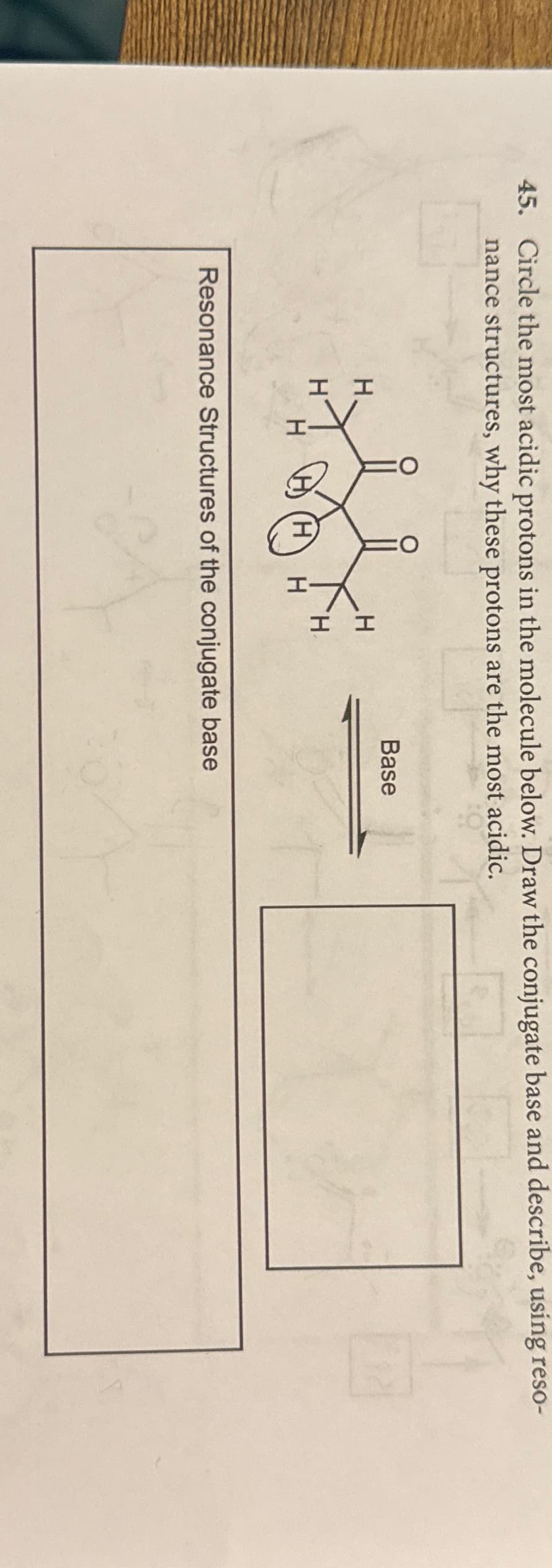 45. Circle the most acidic protons in the molecule below. Draw the conjugate base and describe, using reso-
structures, why these protons are the most acidic.
nance
I I
H
H
H
.H
H.
Base
Resonance Structures of the conjugate base
S