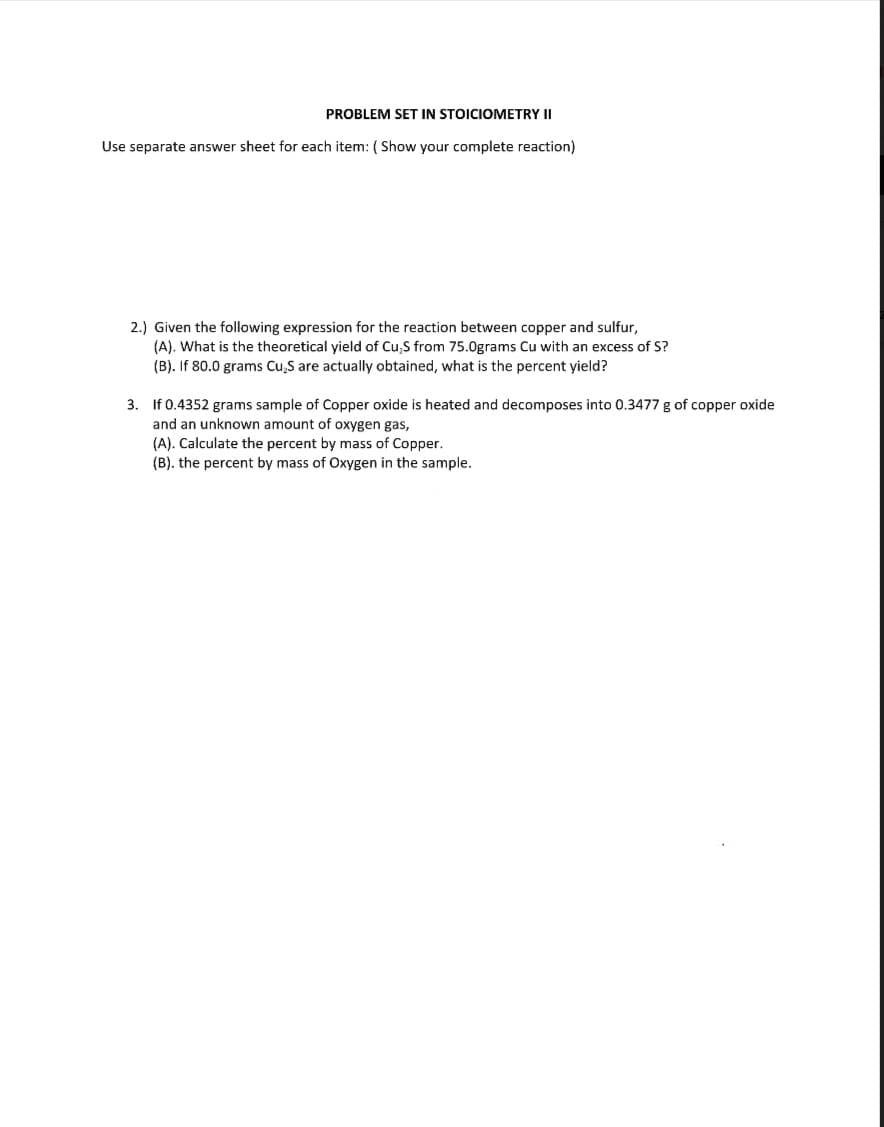 PROBLEM SET IN STOICIOMETRY II
Use separate answer sheet for each item: ( Show your complete reaction)
2.) Given the following expression for the reaction between copper and sulfur,
(A). What is the theoretical yield of Cu,S from 75.0grams Cu with an excess of S?
(B). If 80.0 grams Cu,S are actually obtained, what is the percent yield?
3. If 0.4352 grams sample of Copper oxide is heated and decomposes into 0.3477 g of copper oxide
and an unknown amount of oxygen gas,
(A). Calculate the percent by mass of Copper.
(B). the percent by mass
Oxygen in the sample.
