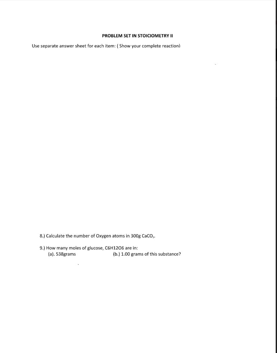 PROBLEM SET IN STOICIOMETRY II
Use separate answer sheet for each item: ( Show your complete reaction)
8.) Calculate the number of Oxygen atoms in 300g CaCO,.
9.) How many moles of glucose, C6H1206 are in:
(a). 538grams
(b.) 1.00 grams of this substance?
