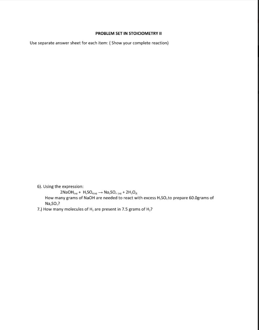 PROBLEM SET IN STOICIOMETRY II
Use separate answer sheet for each item: ( Show your complete reaction)
6). Using the expression:
2NAOH a + H,S0,al - Na,SO. (a + 2H,0
How many grams of NaOH are needed to react with excess H,SO, to prepare 60.0grams of
Na,SO,?
7.) How many molecules of H; are present in 7.5 grams of H,?

