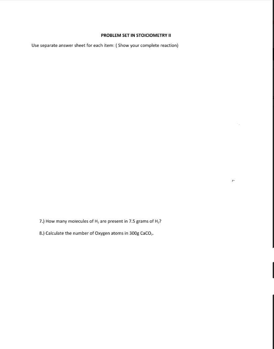 PROBLEM SET IN STOICIOMETRY II
Use separate answer sheet for each item: ( Show your complete reaction)
7.) How many molecules of H; are present in 7.5 grams of H,?
8.) Calculate the number of Oxygen atoms in 300g Caco,.
