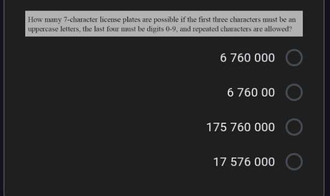 How many 7-character license plates are possible if the first three characters must be an
uppercase letters, the last four must be digits 0-9, and repeated characters are allowed?
6 760 000
6 760 00
175 760 000
17 576 000
