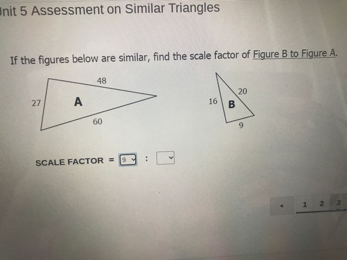 Unit 5 Assessment on Similar Triangles
If the figures below are similar, find the scale factor of Figure B to Figure A.
48
20
27
A
16
60
9.
SCALE FACTOR =
6.
1 2 3

