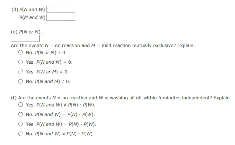 (d) P(N and W)
P(M and W)|
(e) P(N or M).
Are the events = no reaction and M = mild reaction mutually exclusive? Explain.
O No. P(N or M) ± 0.
O Yes. P(N and M) = 0.
O Yes. P(N or M) = 0.
O No. P(N and M) ± 0.
(f) Are the events N = no reaction and W = washing oil off within 5 minutes independent? Explain.
O Yes. P(N and W) + P(N) · P(W).
No. P(N and W) = P(N) · P(W).
Yes. P(N and W) = P(N) · P(W).
%3D
C No. P(N and W) # P(N) · P(W).
