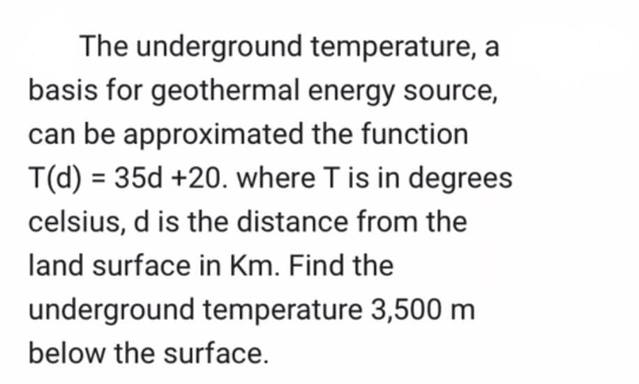 The underground
basis for geothermal
temperature, a
energy source,
can be approximated the function
T(d) = 35d +20. where T is in degrees
celsius, d is the distance from the
land surface in Km. Find the
underground temperature 3,500 m
below the surface.