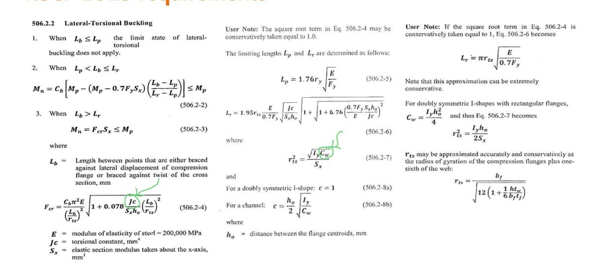 506.2.2 Lateral-Torsional Buckling
1. When Lb Lp
buckling does not apply.
2. When Lp <L≤ Lr
Mn = Cb
3.
Cb [Mp - (M₂ - 0.7F,Sx)
When L > L,
where
Lb
Fer
=
the limit state of lateral-
torsional
Mn FerSx Mp
съпче
(11) ²
=
=
(Lb-Lp)
Lr-Lp.
1+0.078
Length between points that are either braced
against lateral displacement of compression
flange or braced against twist of the cross
section, mm
Jc (Lb)
Sxhorts
≤Mp
(506.2-2)
2
(506.2-3)
(506.2-4)
E
modulus of elasticity of steel = 200,000 MPa
Jc torsional constant, mm*
Sx
elastic section modulus taken about the x-axis,
mm³
User Note: The square root term in Eq. 506.2-4 may be
conservatively taken equal to 1.0.
The limiting lengths Lp and Ly are determined as follows:
Lp = 1.76%'y
E
Jc
L = 1.95rts 0.7Fy Sho
where
E
F,
For a channel: c C=
y
√TCw
Sx
S,ho
1+
+ √ ₁ + 6.76 (0.75, 5₂ kg) ²
E
Jc
and
For a doubly symmetric I-shape: c=1
holy
2
(506.2-5)
(506.2-6)
(506.2-7)
(506.2-8a)
(506.2-8b)
where
ho = distance between the flange centroids, mm
User Note: If the square root term in Eq. 506.2-4 is
conservatively taken equal to 1, Eq. 506.2-6 becomes
Ly = πrts
Note that this approximation can be extremely
conservative.
E
0.7Fy
For doubly symmetric I-shapes with rectangular flanges,
and thus Eq. 506.2-7 becomes
Iyh²
4
ris
Iyho
2Sx
Its ==
Its may be approximated accurately and conservatively as
the radius of gyration of the compression flanges plus one-
sixth of the web:
b₁
htw
12 (1+6b₁tj)