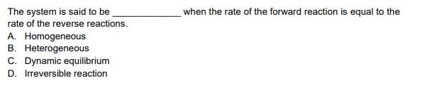 The system is said to be
when the rate of the forward reaction is equal to the
rate of the reverse reactions.
A. Homogeneous
B. Heterogeneous
C. Dynamic equilibrium
D. Irreversible reaction
