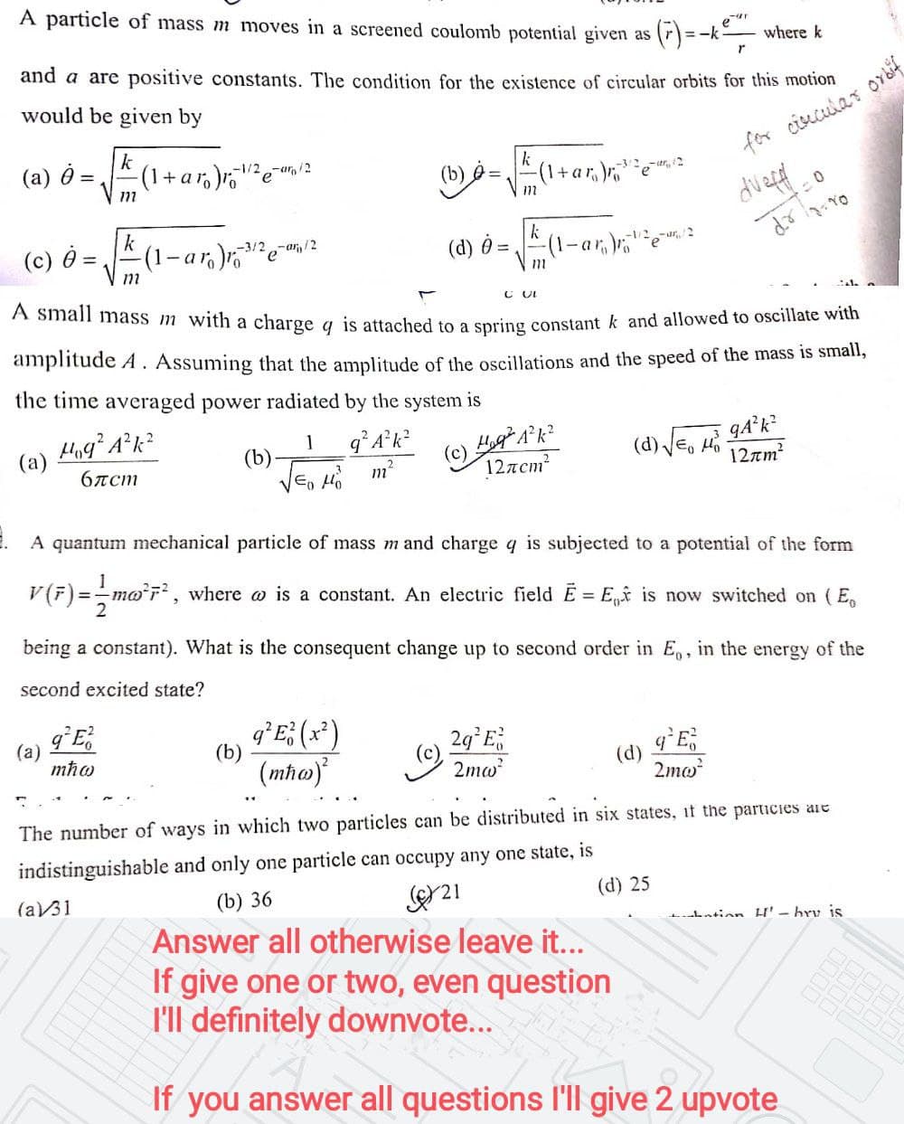 A small mass m with a charge q is attached to a spring constant k and allowed to oscillate with
A particle of mass m moves in a screened coulomb potential given as
(F) =
eur
=-k
where k
and a are positive constants. The condition for the existence of circular orbits for this motion
would be given by
k
(1+aro)o
(a) =
for cisucular
-1/2-an/2
(b) e =
(1+ar,)re
k
(c) =,
(1-ar,)
-3/2-ar,/2
-1/2
(d) =
amplitude A. Assuming that the amplitude of the oscillations and the speed of the mass is small,
the time averaged power radiated by the system is
q A*k
1
(b)
E, Ho
(d) Je, Ho
(a)
6rcm
m
12лст?
12rm?
A quantum mechanical particle of mass mand charge q is subjected to a potential of the form
V(F)=-mo'r, where o is a constant. An electric field E = E,f is now switched on (E,
being a constant). What is the consequent change up to second order in E,, in the energy of the
second excited state?
(a)
mħo
q*E; (x*)
29°E,
(b)
(mho)
(e)
2mw
(d)
2mo?
The number of ways in which two particles can be distributed in six states, if the parucies are
indistinguishable and only one particle can occupy any one state, is
(a31
(b) 36
(d) 25
Lntinn H' - bry is
Answer all otherwise leave it...
If give one or two, even question
l'll definitely downvote...
If you answer all questions l'll give 2 upvote
