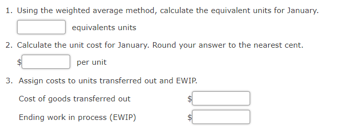 1. Using the weighted average method, calculate the equivalent units for January.
equivalents units
2. Calculate the unit cost for January. Round your answer to the nearest cent.
per unit
3. Assign costs to units transferred out and EWIP.
Cost of goods transferred out
Ending work in process (EWIP)
%24
