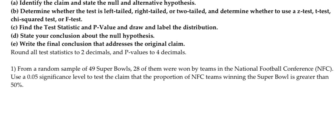 (a) Identify the claim and state the null and alternative hypothesis.
(b) Determine whether the test is left-tailed, right-tailed, or two-tailed, and determine whether to use a z-test, t-test,
chi-squared test, or F-test.
(c) Find the Test Statistic and P-Value and draw and label the distribution.
(d) State your conclusion about the null hypothesis.
(e) Write the final conclusion that addresses the original claim.
Round all test statistics to 2 decimals, and P-values to 4 decimals.
1) From a random sample of 49 Super Bowls, 28 of them were won by teams in the National Football Conference (NFC).
Use a 0.05 significance level to test the claim that the proportion of NFC teams winning the Super Bowl is greater than
50%.
