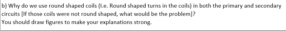 b) Why do we use round shaped coils (I.e. Round shaped turns in the coils) in both the primary and secondary
circuits [If those coils were not round shaped, what would be the problem]?
You should draw figures to make your explanations strong.
